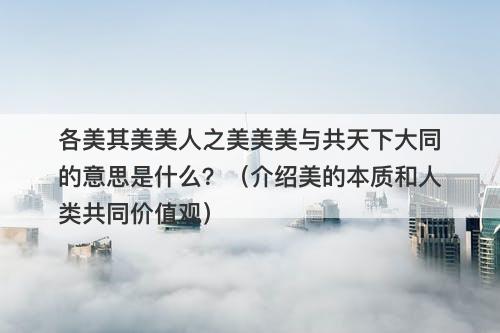 各美其美美人之美美美与共天下大同的意思是什么?(介绍美的本质和人类共同价值观)