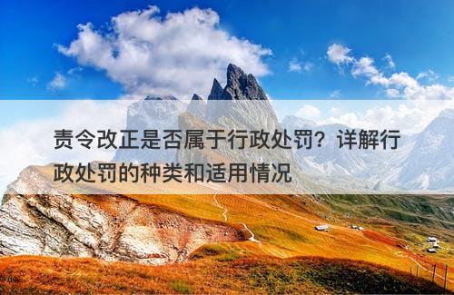 责令改正是否属于行政处罚？详解行政处罚的种类和适用情况