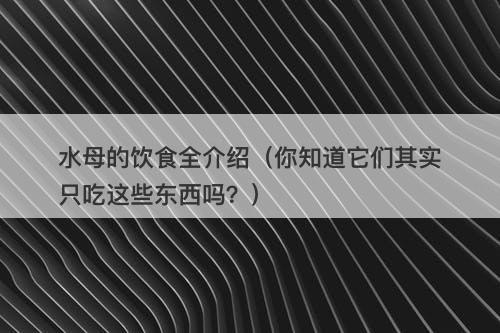 水母的饮食全介绍(你知道它们其实只吃这些东西吗?)