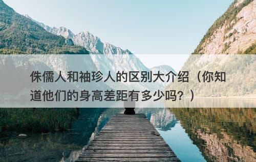 侏儒人和袖珍人的区别大介绍（你知道他们的身高差距有多少吗？）