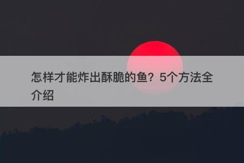 怎样才能炸出酥脆的鱼？5个方法全介绍
