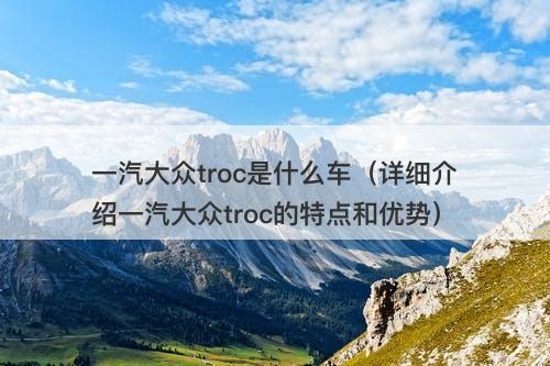 一汽大众troc是什么车(详细介绍一汽大众troc的特点和优势)