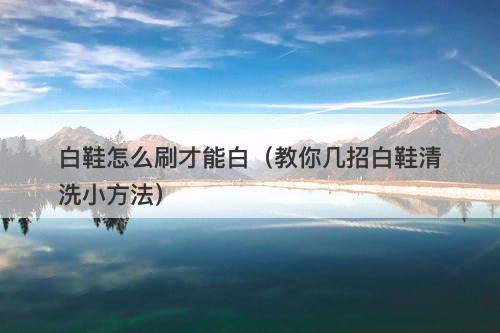白鞋怎么刷才能白（教你几招白鞋清洗小方法）