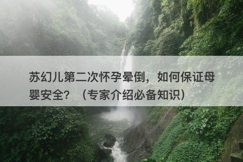 苏幻儿第二次怀孕晕倒，如何保证母婴安全？（专家介绍必备知识）