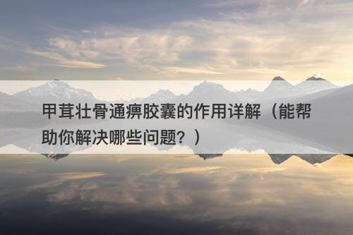 甲茸壮骨通痹胶囊的作用详解（能帮助你解决哪些问题？）