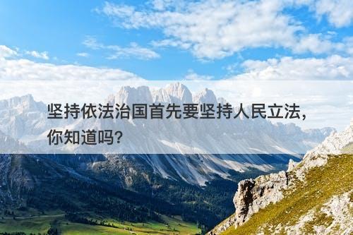 坚持依法治国首先要坚持人民立法，你知道吗？