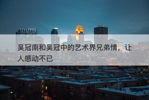 吴冠南和吴冠中的艺术界兄弟情，让人感动不已