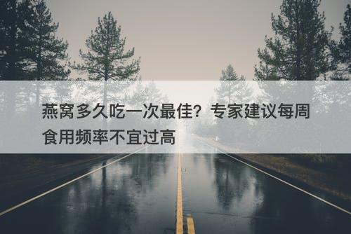 燕窝多久吃一次最佳?专家建议每周食用频率不宜过高