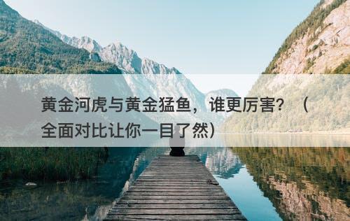 黄金河虎与黄金猛鱼，谁更厉害？（全面对比让你一目了然）