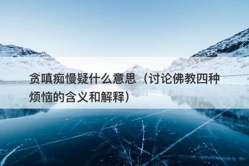 贪嗔痴慢疑什么意思（讨论佛教四种烦恼的含义和解释）