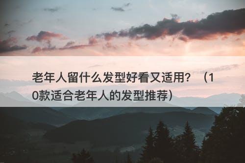 老年人留什么发型好看又适用？（10款适合老年人的发型推荐）
