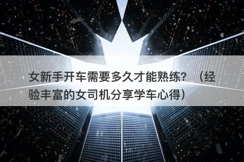 女新手开车需要多久才能熟练？（经验丰富的女司机分享学车心得）
