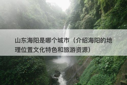 山东海阳是哪个城市（介绍海阳的地理位置文化特色和旅游资源）