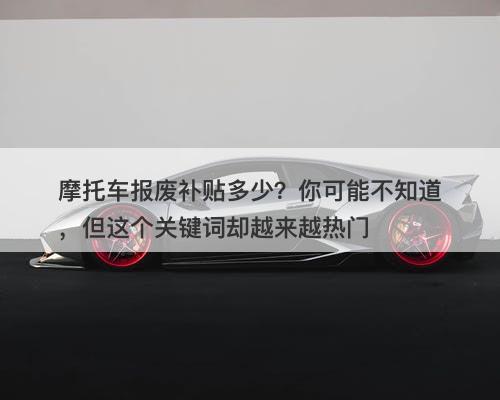 摩托车报废补贴多少？你可能不知道，但这个关键词却越来越热门