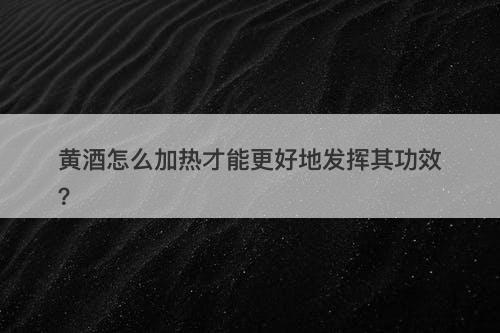 黄酒怎么加热才能更好地发挥其功效？
