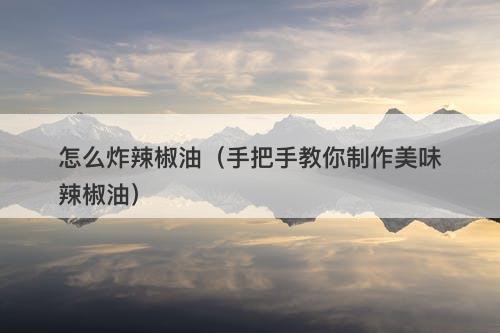 怎么炸辣椒油（手把手教你制作美味辣椒油）