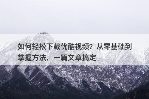 如何轻松下载优酷视频？从零基础到掌握方法，一篇文章搞定