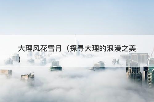 大理风花雪月(探寻大理的浪漫之美)