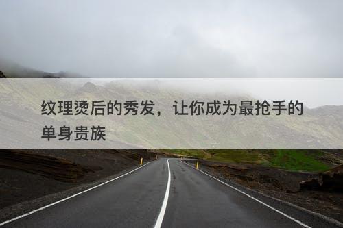 纹理烫后的秀发，让你成为最抢手的单身贵族