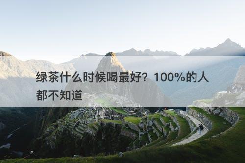 绿茶什么时候喝最好？100%的人都不知道