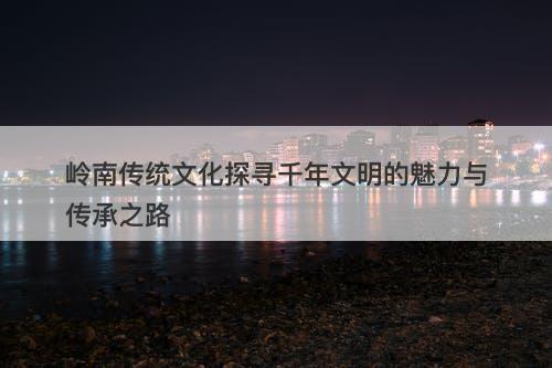 岭南传统文化探寻千年文明的魅力与传承之路