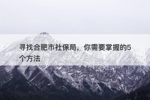 寻找合肥市社保局,你需要掌握的5个方法