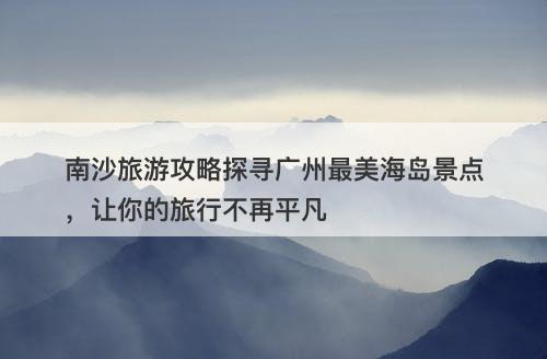 南沙旅游攻略探寻广州最美海岛景点,让你的旅行不再平凡-图1 南沙旅游攻略探寻广州最美海岛景点,让你的旅行不再平凡-图1