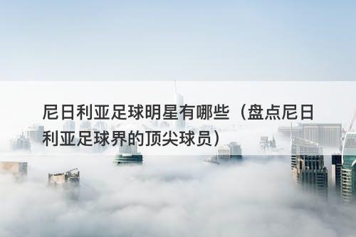 尼日利亚足球明星有哪些（盘点尼日利亚足球界的顶尖球员）