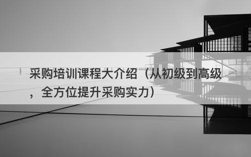 采购培训课程大介绍（从初级到高级，全方位提升采购实力）