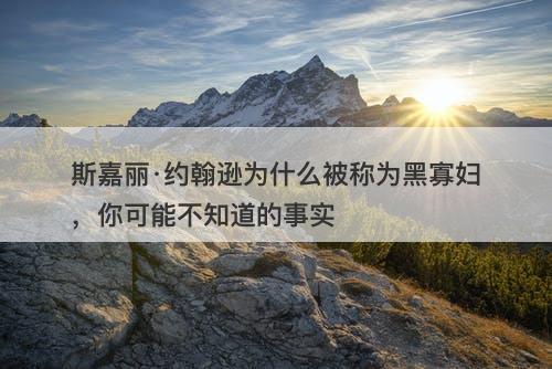 斯嘉丽·约翰逊为什么被称为黑寡妇,你可能不知道的事实