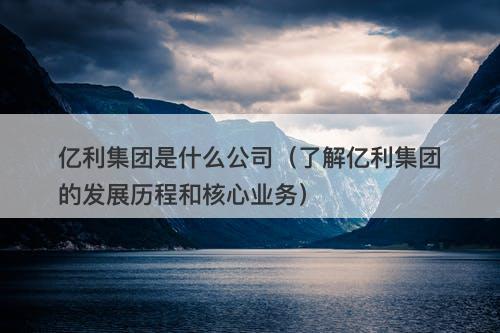 亿利集团是什么公司（了解亿利集团的发展历程和核心业务）