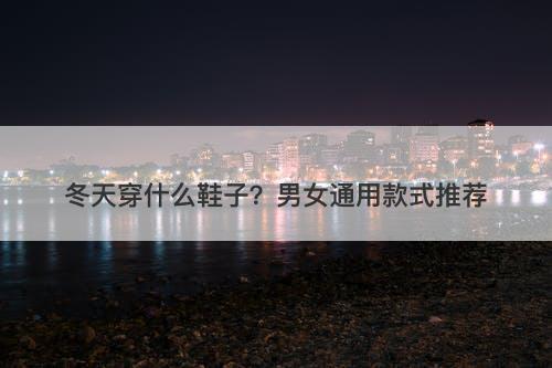 冬天穿什么鞋子?男女通用款式推荐