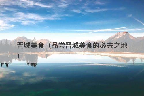 晋城美食（品尝晋城美食的必去之地）