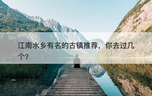 江南水乡有名的古镇推荐,你去过几个?