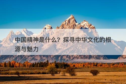中国精神是什么？探寻中华文化的根源与魅力