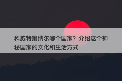 科威特第纳尔哪个国家？介绍这个神秘国家的文化和生活方式