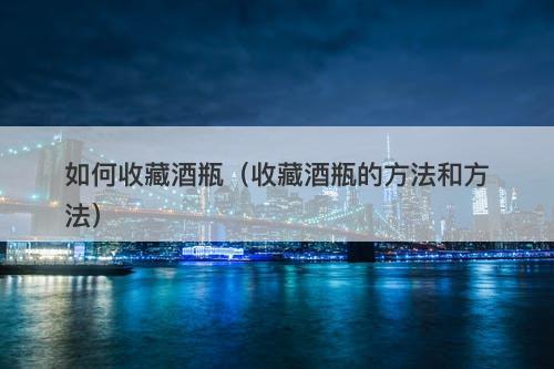 如何收藏酒瓶（收藏酒瓶的方法和方法）-图1
