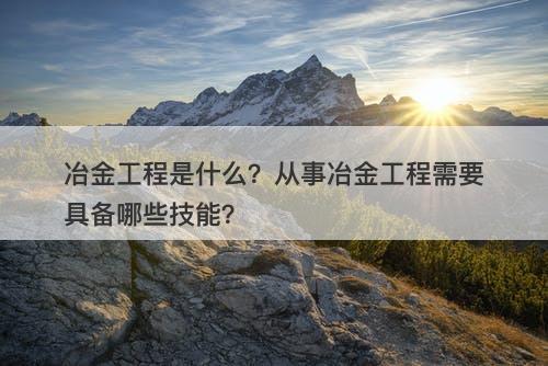 冶金工程是什么？从事冶金工程需要具备哪些技能？-图1