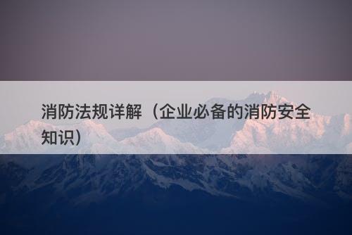 消防法规详解（企业必备的消防安全知识）
