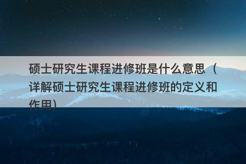 硕士研究生课程进修班是什么意思（详解硕士研究生课程进修班的定义和作用）-图1