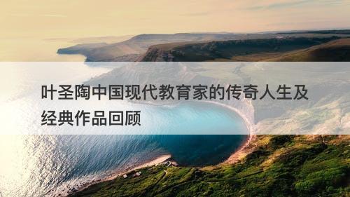 叶圣陶中国现代教育家的传奇人生及经典作品回顾