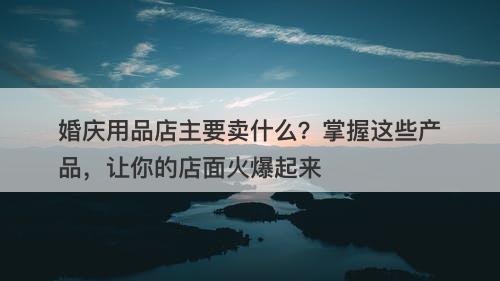 婚庆用品店主要卖什么？掌握这些产品，让你的店面火爆起来-图1