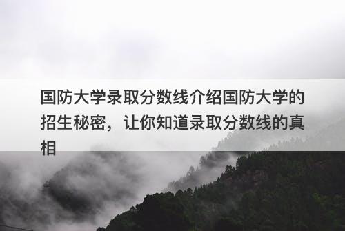 国防大学录取分数线介绍国防大学的招生秘密，让你知道录取分数线的真相-图1