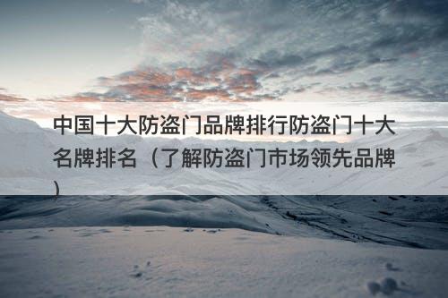 中国十大防盗门品牌排行防盗门十大名牌排名（了解防盗门市场领先品牌）
