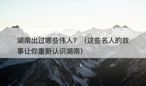 湖南出过哪些伟人？（这些名人的故事让你重新认识湖南）