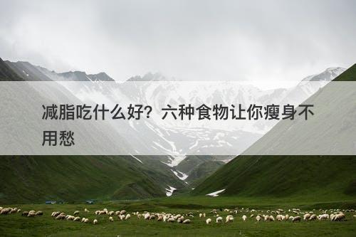 减脂吃什么好？六种食物让你瘦身不用愁