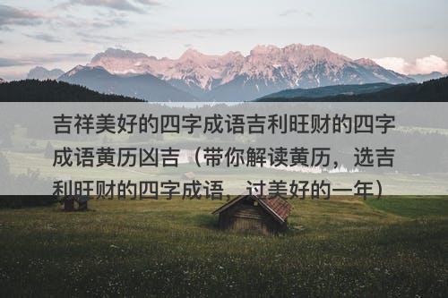吉祥美好的四字成语吉利旺财的四字成语黄历凶吉（带你解读黄历，选吉利旺财的四字成语，过美好的一年）