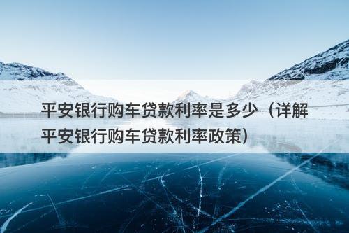 平安银行购车贷款利率是多少（详解平安银行购车贷款利率政策）