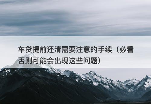 车贷提前还清需要注意的手续（必看否则可能会出现这些问题）