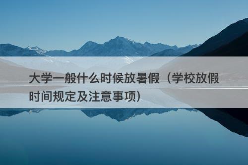 大学一般什么时候放暑假（学校放假时间规定及注意事项）